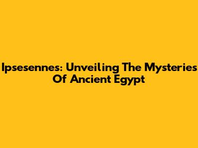 Ipsesennes: Unveiling The Mysteries Of Ancient Egypt