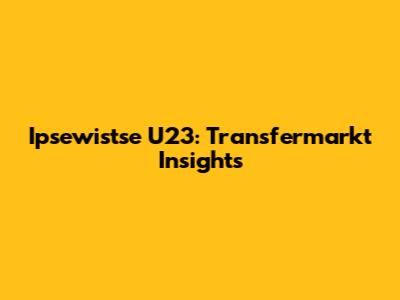 Ipsewistse U23: Transfermarkt Insights