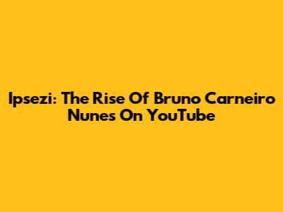 Ipsezi: The Rise Of Bruno Carneiro Nunes On YouTube