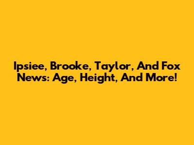 Ipsiee, Brooke, Taylor, And Fox News: Age, Height, And More!