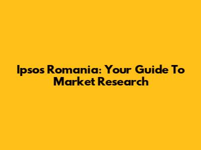 Ipsos Romania: Your Guide To Market Research