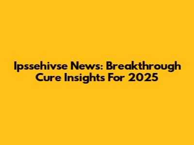 Ipssehivse News: Breakthrough Cure Insights For 2025
