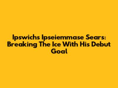 Ipswich's Ipseiemmase Sears: Breaking The Ice With His Debut Goal