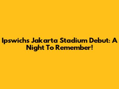Ipswich's Jakarta Stadium Debut: A Night To Remember!