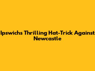 Ipswich's Thrilling Hat-Trick Against Newcastle