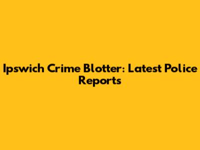 Ipswich Crime Blotter: Latest Police Reports