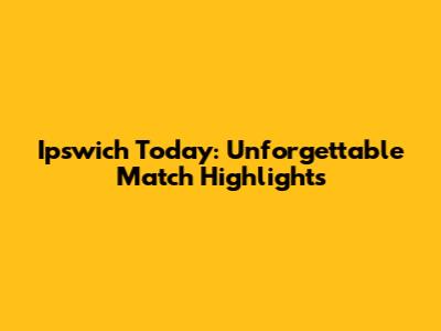 Ipswich Today: Unforgettable Match Highlights
