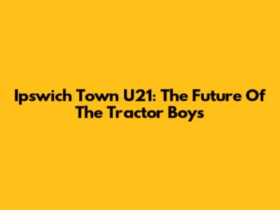 Ipswich Town U21: The Future Of The Tractor Boys