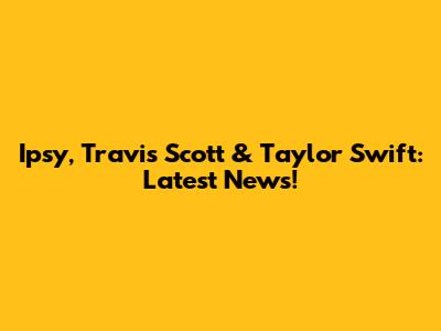 Ipsy, Travis Scott & Taylor Swift: Latest News!