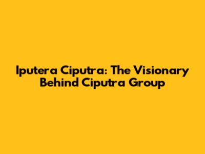 Iputera Ciputra: The Visionary Behind Ciputra Group