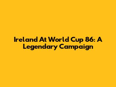 Ireland At World Cup '86: A Legendary Campaign
