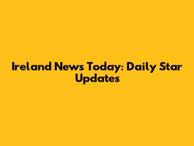 Ireland News Today: Daily Star Updates