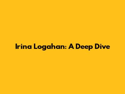 Irina Logahan: A Deep Dive
