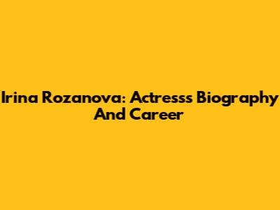 Irina Rozanova: Actress's Biography And Career