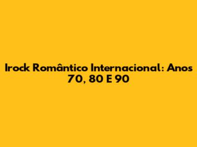 Irock Romântico Internacional: Anos 70, 80 E 90