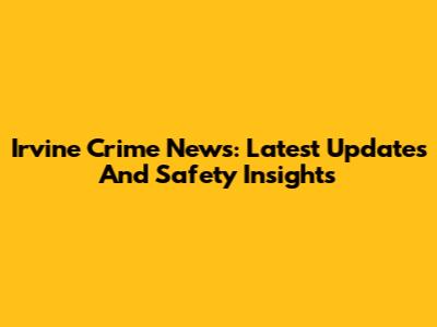 Irvine Crime News: Latest Updates And Safety Insights