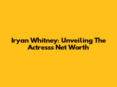 Iryan Whitney: Unveiling The Actress's Net Worth