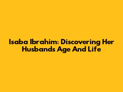 Isaba Ibrahim: Discovering Her Husband's Age And Life