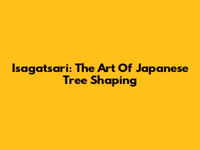 Isagatsari: The Art Of Japanese Tree Shaping
