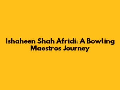 Ishaheen Shah Afridi: A Bowling Maestro's Journey
