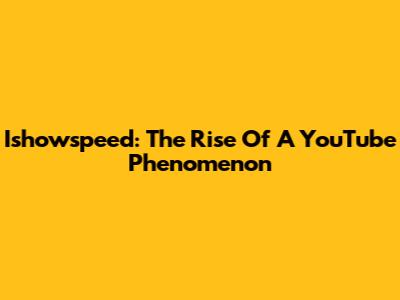 Ishowspeed: The Rise Of A YouTube Phenomenon