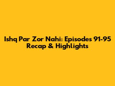 Ishq Par Zor Nahi: Episodes 91-95 Recap & Highlights