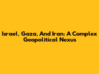 Israel, Gaza, And Iran: A Complex Geopolitical Nexus
