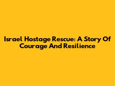 Israel Hostage Rescue: A Story Of Courage And Resilience