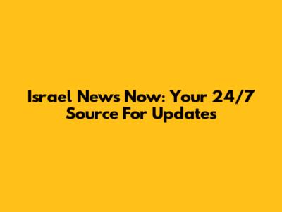Israel News Now: Your 24/7 Source For Updates
