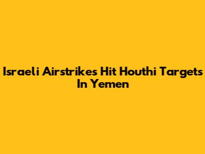 Israeli Airstrikes Hit Houthi Targets In Yemen