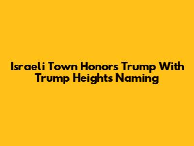 Israeli Town Honors Trump With 'Trump Heights' Naming