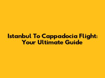 Istanbul To Cappadocia Flight: Your Ultimate Guide