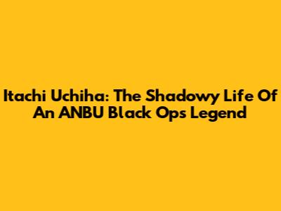 Itachi Uchiha: The Shadowy Life Of An ANBU Black Ops Legend