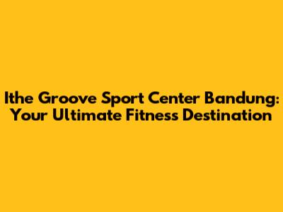 Ithe Groove Sport Center Bandung: Your Ultimate Fitness Destination