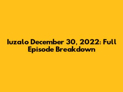 Iuzalo December 30, 2022: Full Episode Breakdown