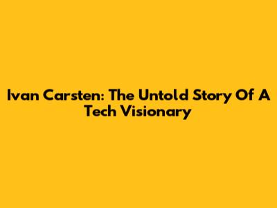 Ivan Carsten: The Untold Story Of A Tech Visionary