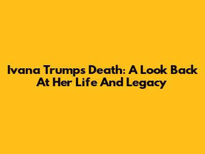 Ivana Trump's Death: A Look Back At Her Life And Legacy