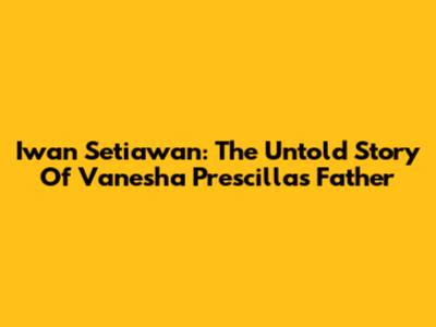 Iwan Setiawan: The Untold Story Of Vanesha Prescilla's Father