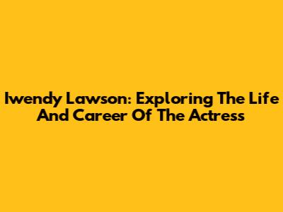 Iwendy Lawson: Exploring The Life And Career Of The Actress