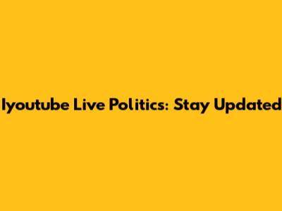 Iyoutube Live Politics: Stay Updated