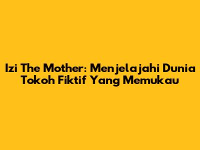 Izi The Mother: Menjelajahi Dunia Tokoh Fiktif Yang Memukau