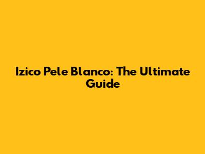 Izico Pele Blanco: The Ultimate Guide