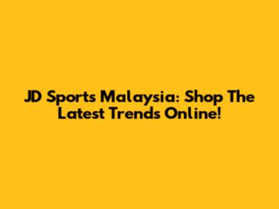 JD Sports Malaysia: Shop The Latest Trends Online!