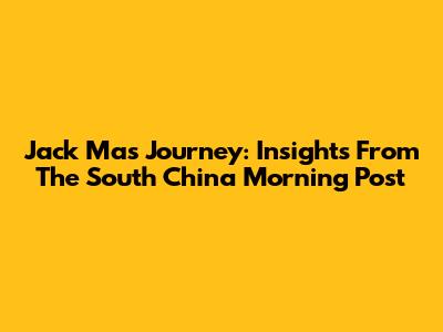 Jack Ma's Journey: Insights From The South China Morning Post