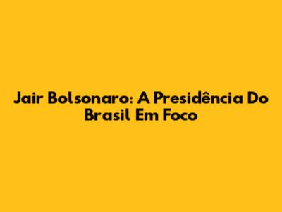 Jair Bolsonaro: A Presidência Do Brasil Em Foco