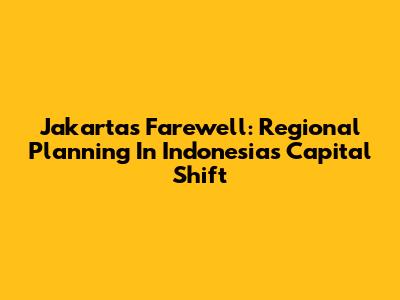 Jakarta's Farewell: Regional Planning In Indonesia's Capital Shift