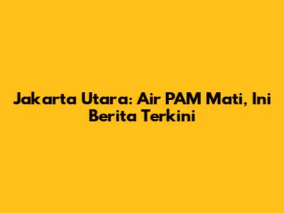 Jakarta Utara: Air PAM Mati, Ini Berita Terkini