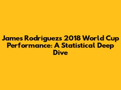 James Rodriguez's 2018 World Cup Performance: A Statistical Deep Dive