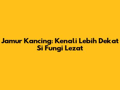 Jamur Kancing: Kenali Lebih Dekat Si Fungi Lezat