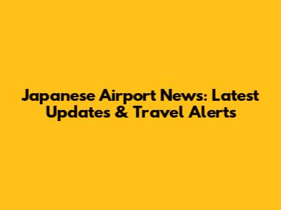 Japanese Airport News: Latest Updates & Travel Alerts